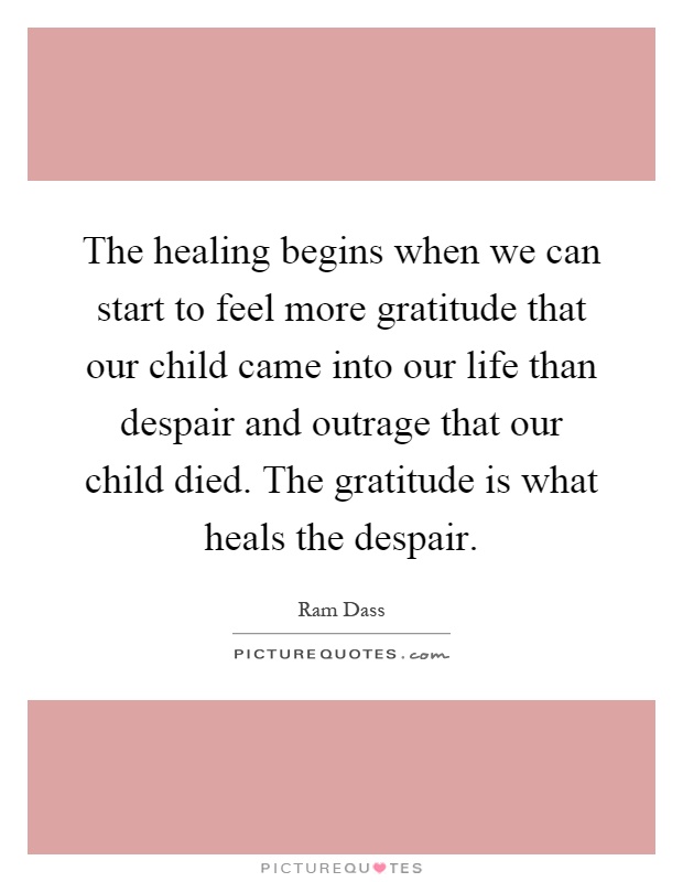 The healing begins when we can start to feel more gratitude that our child came into our life than despair and outrage that our child died. The gratitude is what heals the despair Picture Quote #1