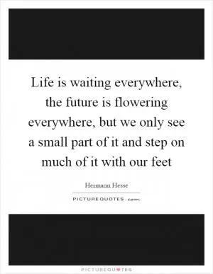 Life is waiting everywhere, the future is flowering everywhere, but we only see a small part of it and step on much of it with our feet Picture Quote #1