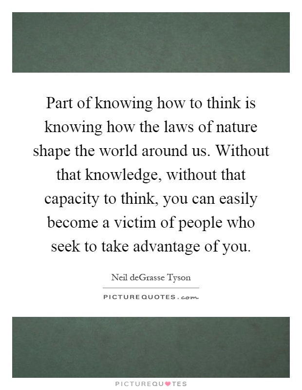 Part of knowing how to think is knowing how the laws of nature shape the world around us. Without that knowledge, without that capacity to think, you can easily become a victim of people who seek to take advantage of you Picture Quote #1