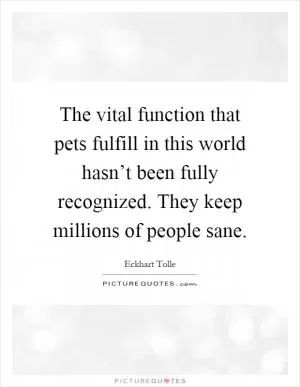 The vital function that pets fulfill in this world hasn’t been fully recognized. They keep millions of people sane Picture Quote #1