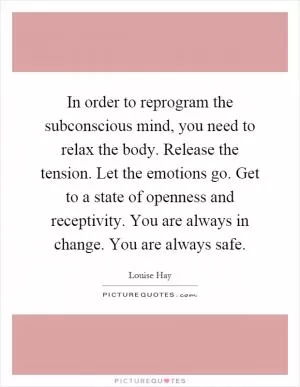In order to reprogram the subconscious mind, you need to relax the body. Release the tension. Let the emotions go. Get to a state of openness and receptivity. You are always in change. You are always safe Picture Quote #1