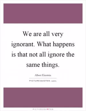 We are all very ignorant. What happens is that not all ignore the same things Picture Quote #1