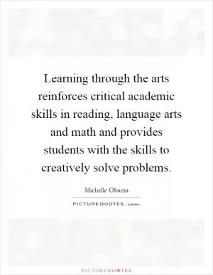 Learning through the arts reinforces critical academic skills in reading, language arts and math and provides students with the skills to creatively solve problems Picture Quote #1