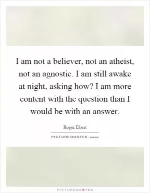I am not a believer, not an atheist, not an agnostic. I am still awake at night, asking how? I am more content with the question than I would be with an answer Picture Quote #1