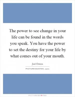The power to see change in your life can be found in the words you speak. You have the power to set the destiny for your life by what comes out of your mouth Picture Quote #1