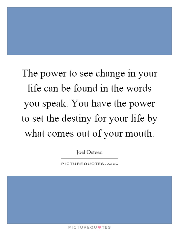 The power to see change in your life can be found in the words you speak. You have the power to set the destiny for your life by what comes out of your mouth Picture Quote #1