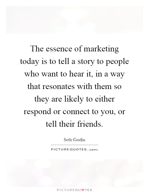 The essence of marketing today is to tell a story to people who want to hear it, in a way that resonates with them so they are likely to either respond or connect to you, or tell their friends Picture Quote #1