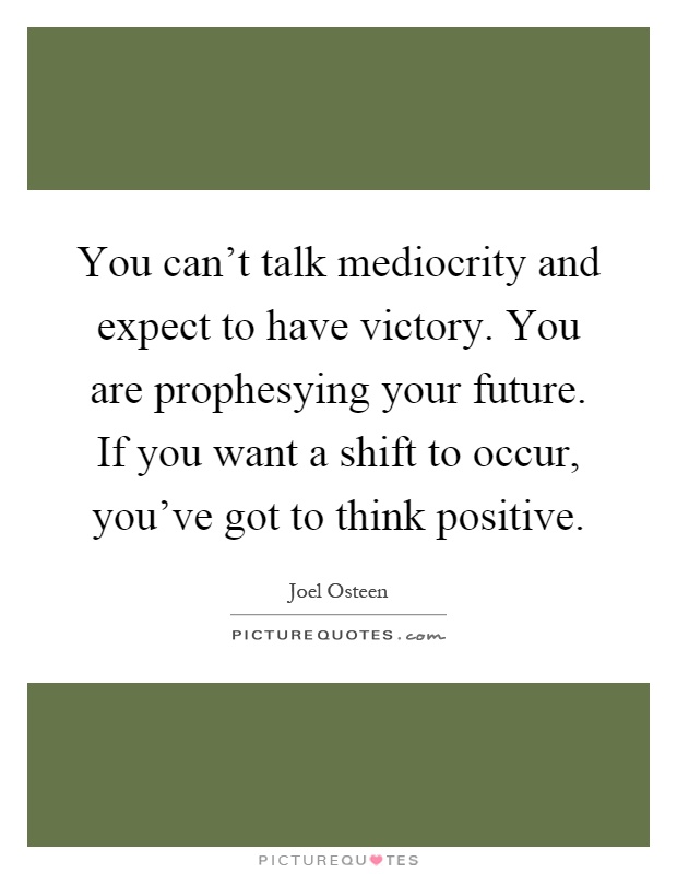 You can't talk mediocrity and expect to have victory. You are prophesying your future. If you want a shift to occur, you've got to think positive Picture Quote #1
