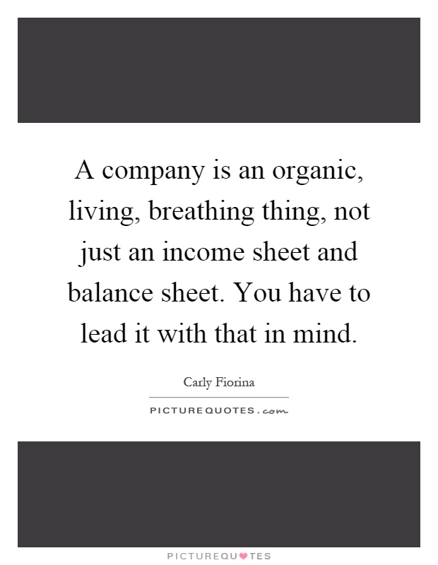 A company is an organic, living, breathing thing, not just an income sheet and balance sheet. You have to lead it with that in mind Picture Quote #1