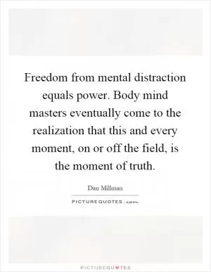 Freedom from mental distraction equals power. Body mind masters eventually come to the realization that this and every moment, on or off the field, is the moment of truth Picture Quote #1