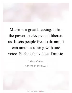 Music is a great blessing. It has the power to elevate and liberate us. It sets people free to dream. It can unite us to sing with one voice. Such is the value of music Picture Quote #1
