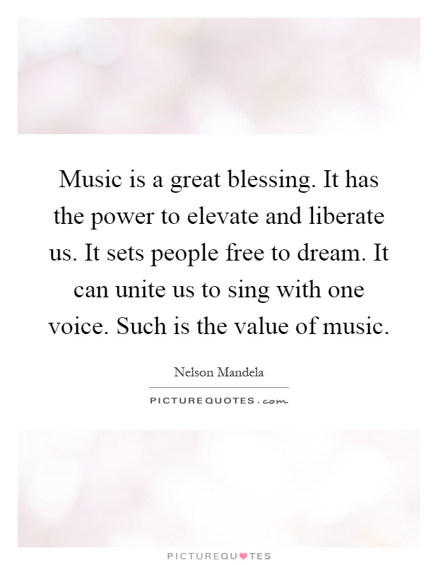 Music is a great blessing. It has the power to elevate and liberate us. It sets people free to dream. It can unite us to sing with one voice. Such is the value of music Picture Quote #1