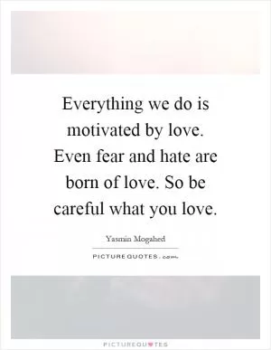 Everything we do is motivated by love. Even fear and hate are born of love. So be careful what you love Picture Quote #1