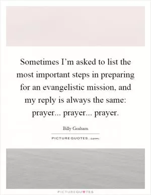 Sometimes I’m asked to list the most important steps in preparing for an evangelistic mission, and my reply is always the same: prayer... prayer... prayer Picture Quote #1