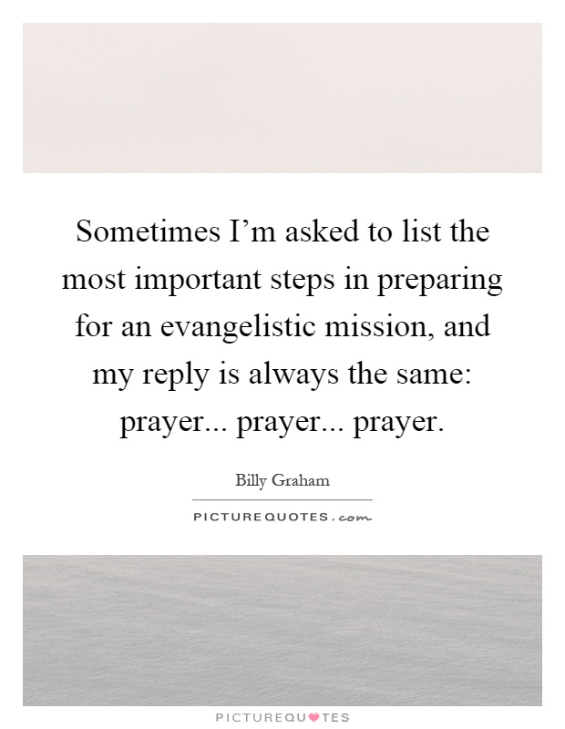 Sometimes I'm asked to list the most important steps in preparing for an evangelistic mission, and my reply is always the same: prayer... prayer... prayer Picture Quote #1