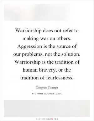 Warriorship does not refer to making war on others. Aggression is the source of our problems, not the solution. Warriorship is the tradition of human bravery, or the tradition of fearlessness Picture Quote #1