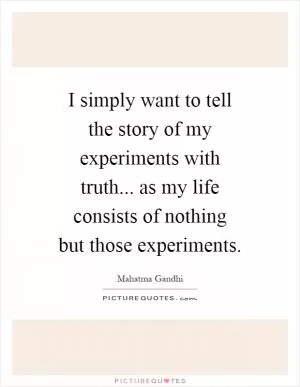 I simply want to tell the story of my experiments with truth... as my life consists of nothing but those experiments Picture Quote #1