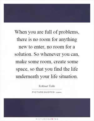 When you are full of problems, there is no room for anything new to enter, no room for a solution. So whenever you can, make some room, create some space, so that you find the life underneath your life situation Picture Quote #1