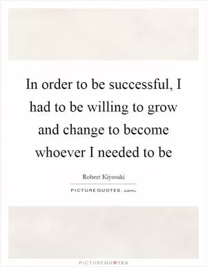 In order to be successful, I had to be willing to grow and change to become whoever I needed to be Picture Quote #1