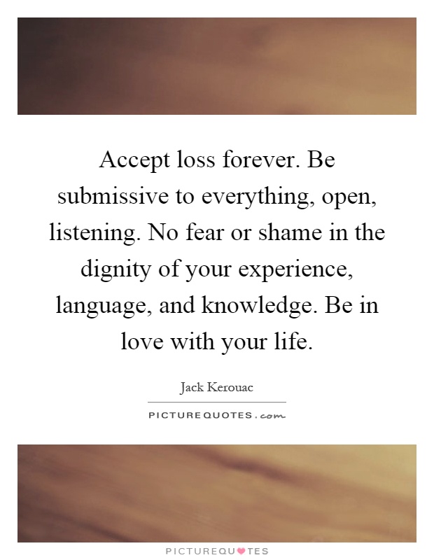 Accept loss forever. Be submissive to everything, open, listening. No fear or shame in the dignity of your experience, language, and knowledge. Be in love with your life Picture Quote #1
