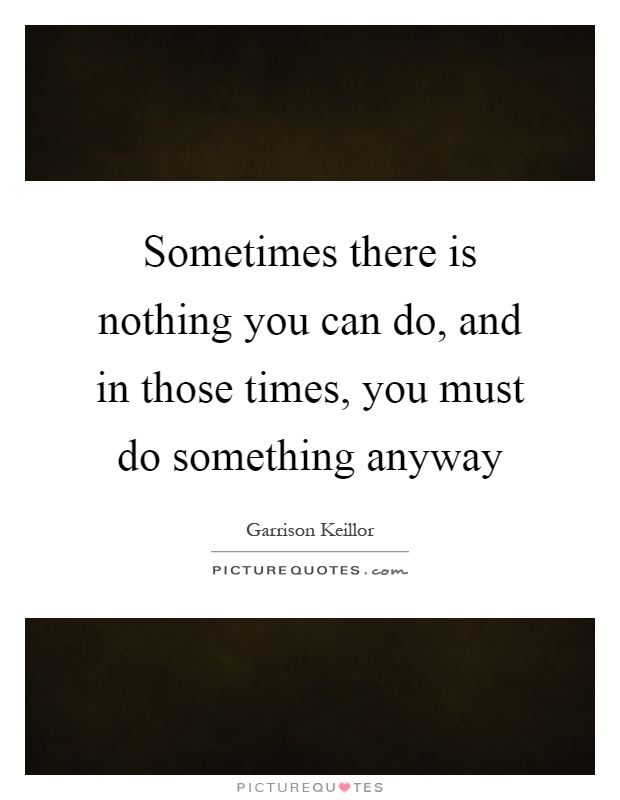 Sometimes there is nothing you can do, and in those times, you must do something anyway Picture Quote #1