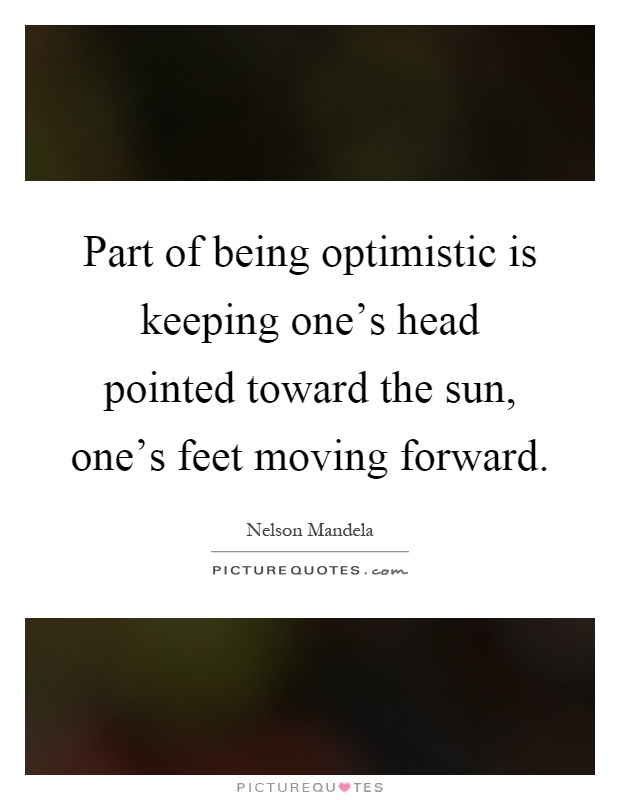 Part of being optimistic is keeping one's head pointed toward the sun, one's feet moving forward Picture Quote #1