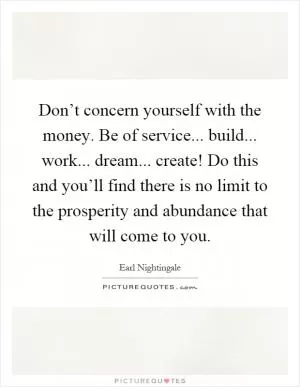 Don’t concern yourself with the money. Be of service... build... work... dream... create! Do this and you’ll find there is no limit to the prosperity and abundance that will come to you Picture Quote #1