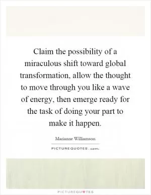Claim the possibility of a miraculous shift toward global transformation, allow the thought to move through you like a wave of energy, then emerge ready for the task of doing your part to make it happen Picture Quote #1