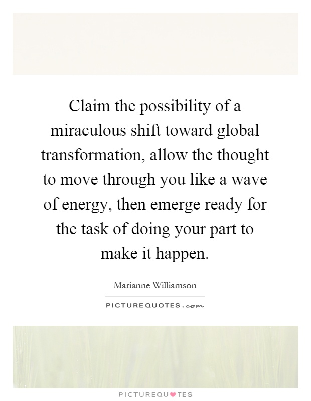 Claim the possibility of a miraculous shift toward global transformation, allow the thought to move through you like a wave of energy, then emerge ready for the task of doing your part to make it happen Picture Quote #1