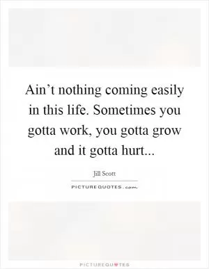 Ain’t nothing coming easily in this life. Sometimes you gotta work, you gotta grow and it gotta hurt Picture Quote #1