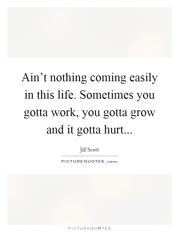 Ain't nothing coming easily in this life. Sometimes you gotta work, you gotta grow and it gotta hurt Picture Quote #1