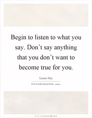 Begin to listen to what you say. Don’t say anything that you don’t want to become true for you Picture Quote #1