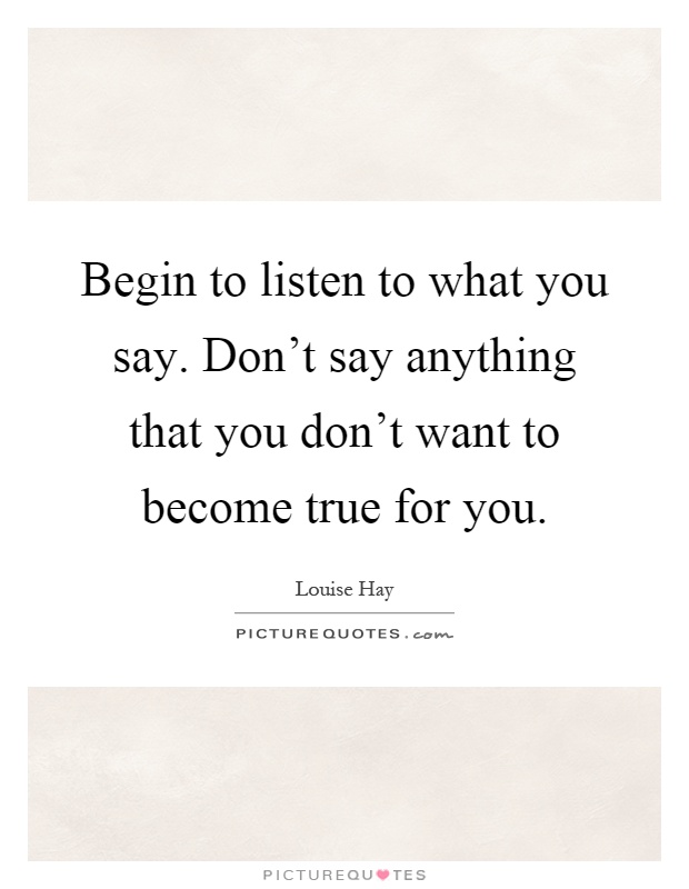Begin to listen to what you say. Don't say anything that you don't want to become true for you Picture Quote #1