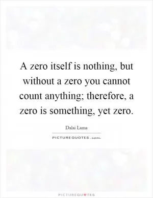 A zero itself is nothing, but without a zero you cannot count anything; therefore, a zero is something, yet zero Picture Quote #1