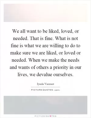 We all want to be liked, loved, or needed. That is fine. What is not fine is what we are willing to do to make sure we are liked, or loved or needed. When we make the needs and wants of others a priority in our lives, we devalue ourselves Picture Quote #1