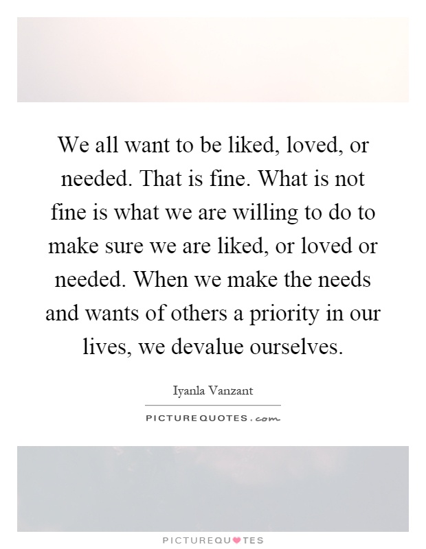 We all want to be liked, loved, or needed. That is fine. What is not fine is what we are willing to do to make sure we are liked, or loved or needed. When we make the needs and wants of others a priority in our lives, we devalue ourselves Picture Quote #1