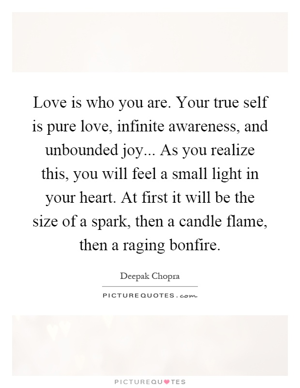 Love is who you are. Your true self is pure love, infinite awareness, and unbounded joy... As you realize this, you will feel a small light in your heart. At first it will be the size of a spark, then a candle flame, then a raging bonfire Picture Quote #1
