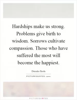 Hardships make us strong. Problems give birth to wisdom. Sorrows cultivate compassion. Those who have suffered the most will become the happiest Picture Quote #1