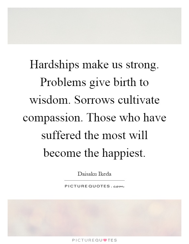 Hardships make us strong. Problems give birth to wisdom. Sorrows cultivate compassion. Those who have suffered the most will become the happiest Picture Quote #1