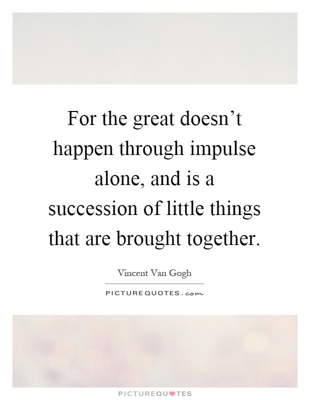 For the great doesn't happen through impulse alone, and is a succession of little things that are brought together Picture Quote #1