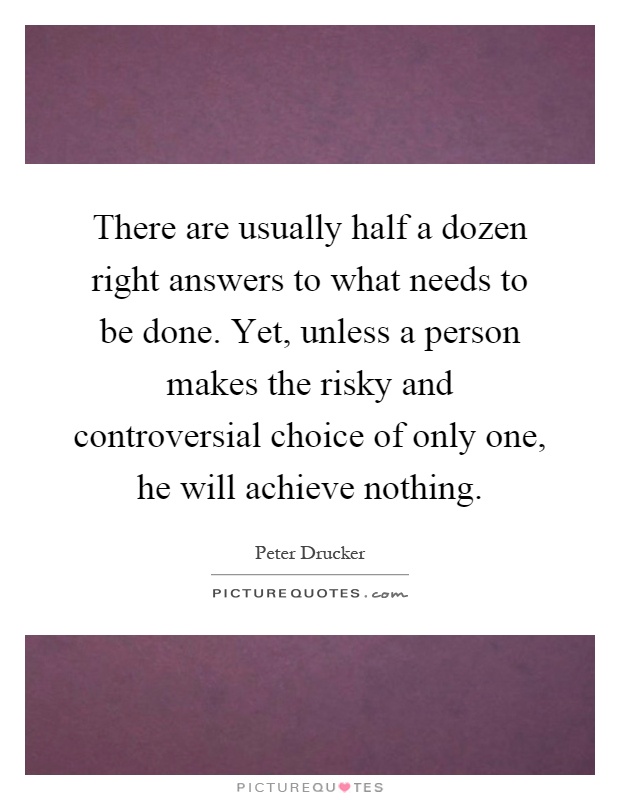 There are usually half a dozen right answers to what needs to be done. Yet, unless a person makes the risky and controversial choice of only one, he will achieve nothing Picture Quote #1