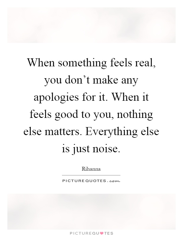 When something feels real, you don't make any apologies for it. When it feels good to you, nothing else matters. Everything else is just noise Picture Quote #1