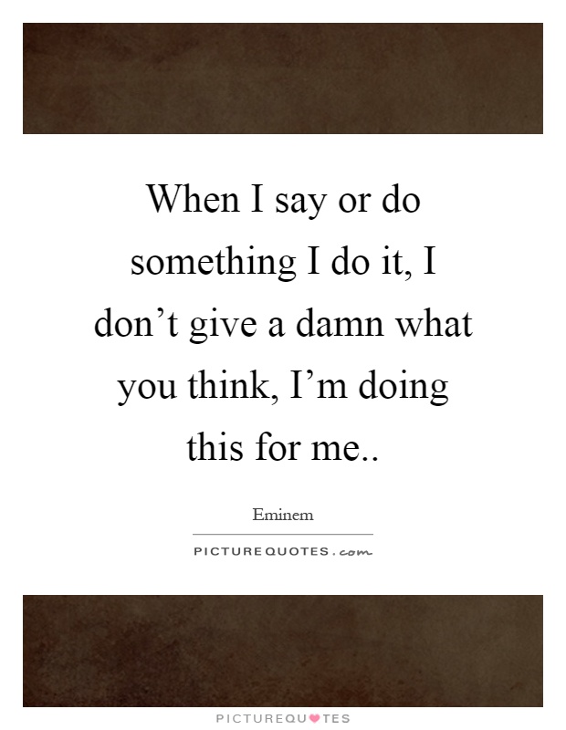 When I say or do something I do it, I don't give a damn what you think, I'm doing this for me Picture Quote #1