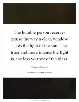 The humble person receives praise the way a clean window takes the light of the sun. The truer and more intense the light is, the less you see of the glass Picture Quote #1