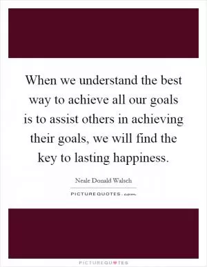 When we understand the best way to achieve all our goals is to assist others in achieving their goals, we will find the key to lasting happiness Picture Quote #1