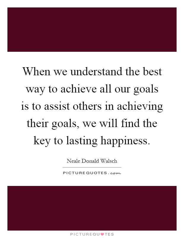 When we understand the best way to achieve all our goals is to assist others in achieving their goals, we will find the key to lasting happiness Picture Quote #1