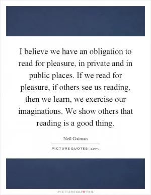 I believe we have an obligation to read for pleasure, in private and in public places. If we read for pleasure, if others see us reading, then we learn, we exercise our imaginations. We show others that reading is a good thing Picture Quote #1