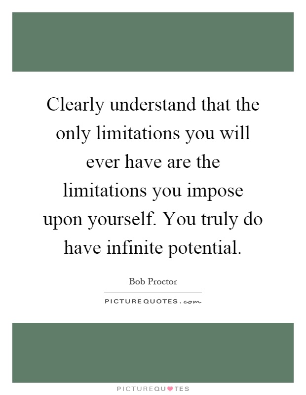 Clearly understand that the only limitations you will ever have are the limitations you impose upon yourself. You truly do have infinite potential Picture Quote #1