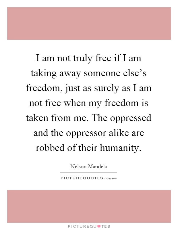 I am not truly free if I am taking away someone else's freedom, just as surely as I am not free when my freedom is taken from me. The oppressed and the oppressor alike are robbed of their humanity Picture Quote #1
