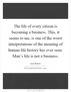 The life of every citizen is becoming a business. This, it seems to me, is one of the worst interpretations of the meaning of human life history has ever seen. Man’s life is not a business Picture Quote #1